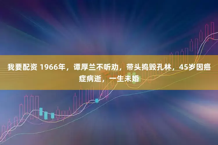 我要配资 1966年，谭厚兰不听劝，带头捣毁孔林，45岁因癌症病逝，一生未婚