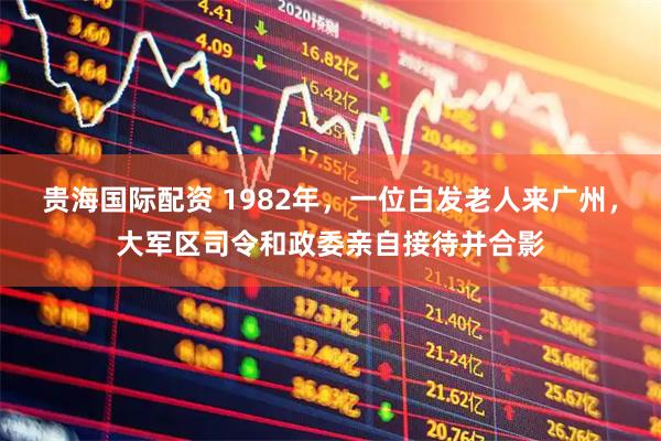 贵海国际配资 1982年，一位白发老人来广州，大军区司令和政委亲自接待并合影
