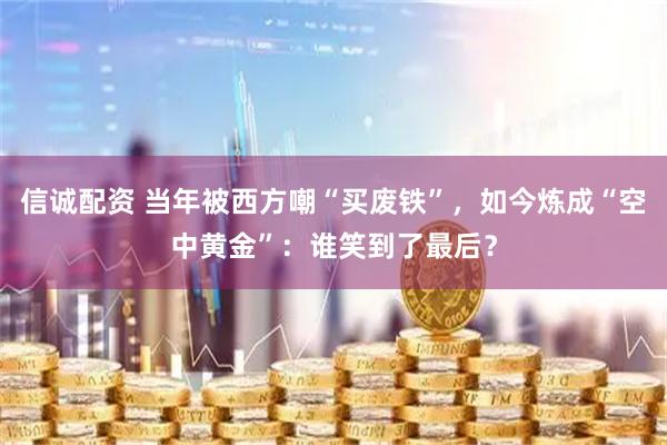 信诚配资 当年被西方嘲“买废铁”，如今炼成“空中黄金”：谁笑到了最后？