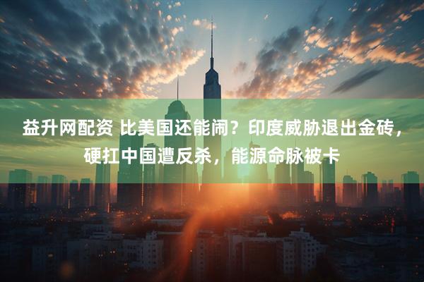 益升网配资 比美国还能闹？印度威胁退出金砖，硬扛中国遭反杀，能源命脉被卡