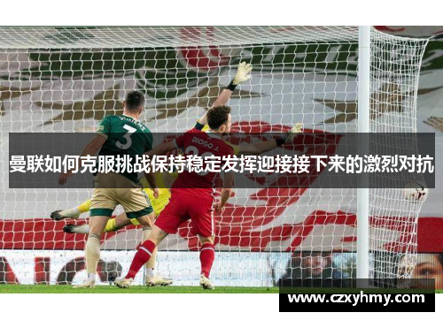 曼联如何克服挑战保持稳定发挥迎接接下来的激烈对抗