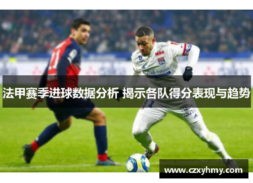 法甲赛季进球数据分析 揭示各队得分表现与趋势