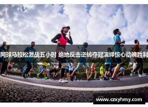 网球马拉松激战五小时 绝地反击逆转夺冠演绎惊心动魄胜利