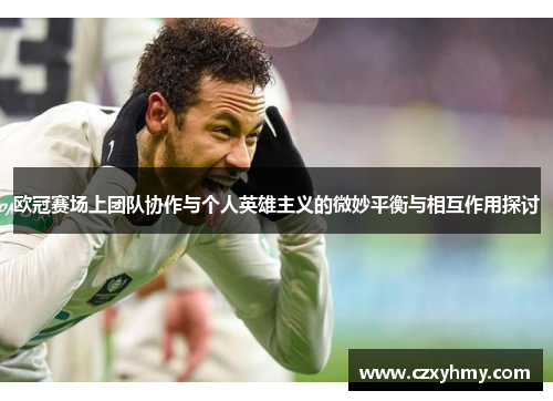 欧冠赛场上团队协作与个人英雄主义的微妙平衡与相互作用探讨